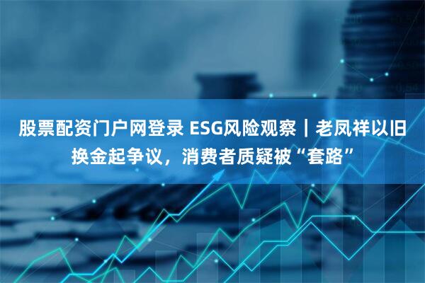 股票配资门户网登录 ESG风险观察｜老凤祥以旧换金起争议，消费者质疑被“套路”