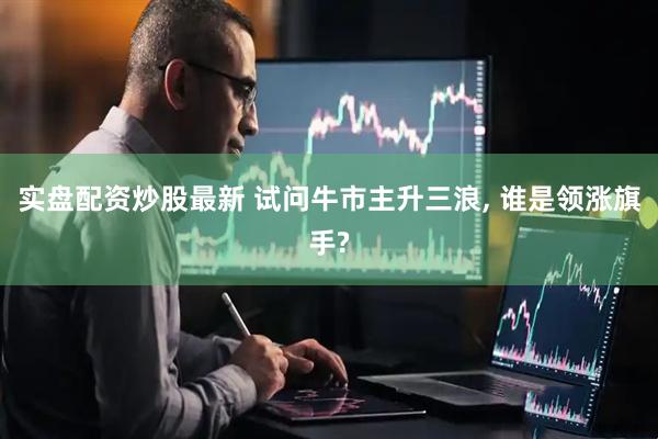 实盘配资炒股最新 试问牛市主升三浪, 谁是领涨旗手?
