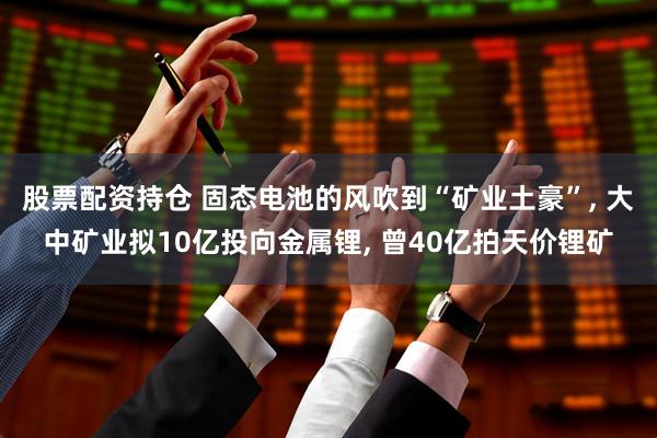 股票配资持仓 固态电池的风吹到“矿业土豪”, 大中矿业拟10亿投向金属锂, 曾40亿拍天价锂矿