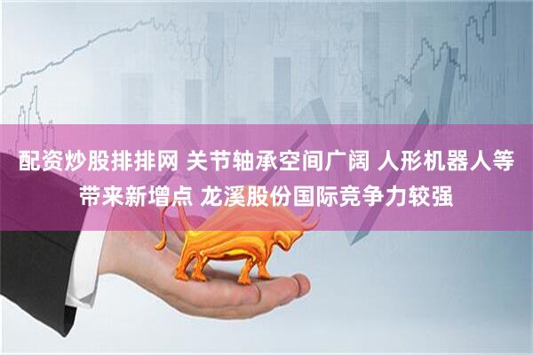 配资炒股排排网 关节轴承空间广阔 人形机器人等带来新增点 龙溪股份国际竞争力较强
