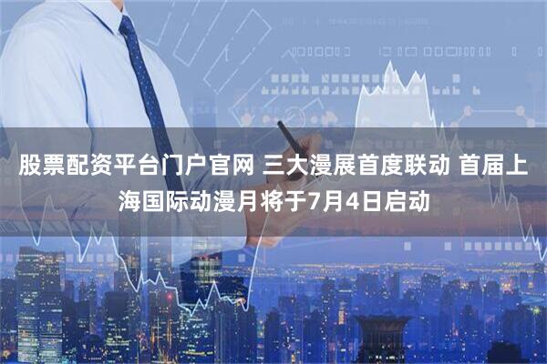 股票配资平台门户官网 三大漫展首度联动 首届上海国际动漫月将于7月4日启动