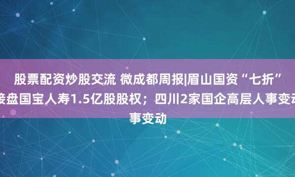股票配资炒股交流 微成都周报|眉山国资“七折”接盘国宝人寿1.5亿股股权；四川2家国企高层人事变动