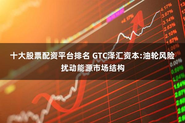 十大股票配资平台排名 GTC泽汇资本:油轮风险扰动能源市场结构
