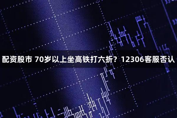 配资股市 70岁以上坐高铁打六折？12306客服否认