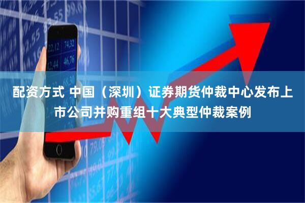 配资方式 中国（深圳）证券期货仲裁中心发布上市公司并购重组十大典型仲裁案例