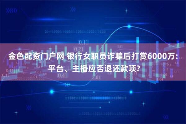 金色配资门户网 银行女职员诈骗后打赏6000万: 平台、主播应否退还款项?