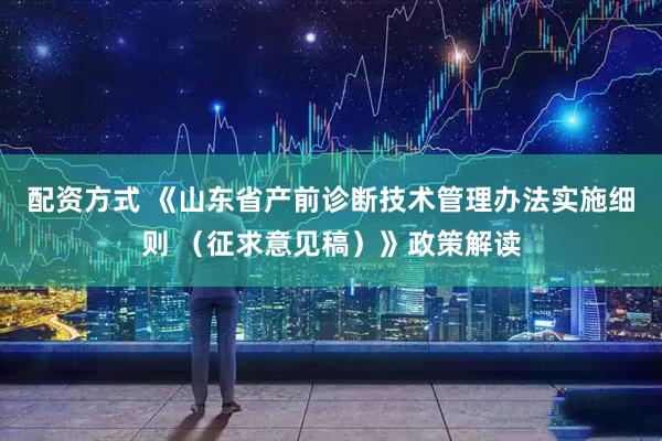 配资方式 《山东省产前诊断技术管理办法实施细则 （征求意见稿）》政策解读