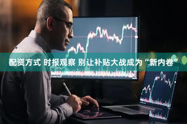 配资方式 时报观察 别让补贴大战成为“新内卷”