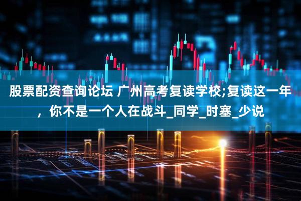 股票配资查询论坛 广州高考复读学校;复读这一年，你不是一个人在战斗_同学_时塞_少说