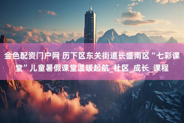 金色配资门户网 历下区东关街道长盛南区“七彩课堂”儿童暑假课堂温暖起航_社区_成长_课程