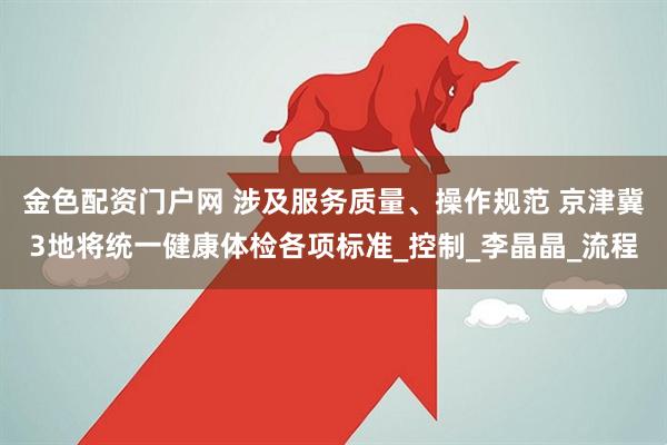 金色配资门户网 涉及服务质量、操作规范 京津冀3地将统一健康体检各项标准_控制_李晶晶_流程