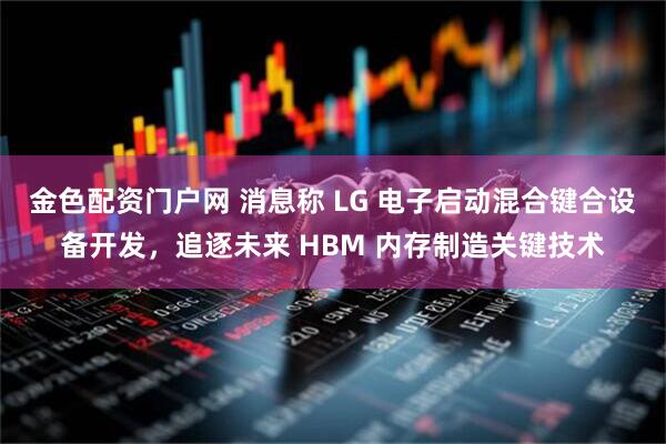 金色配资门户网 消息称 LG 电子启动混合键合设备开发，追逐未来 HBM 内存制造关键技术