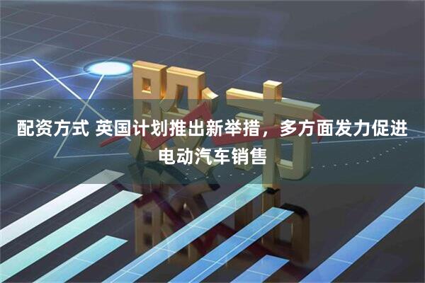 配资方式 英国计划推出新举措，多方面发力促进电动汽车销售