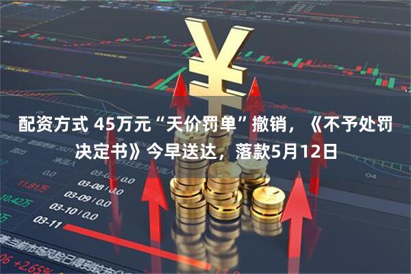 配资方式 45万元“天价罚单”撤销，《不予处罚决定书》今早送达，落款5月12日