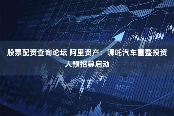 股票配资查询论坛 阿里资产：哪吒汽车重整投资人预招募启动