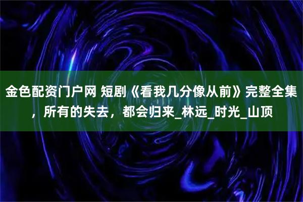 金色配资门户网 短剧《看我几分像从前》完整全集，所有的失去，都会归来_林远_时光_山顶