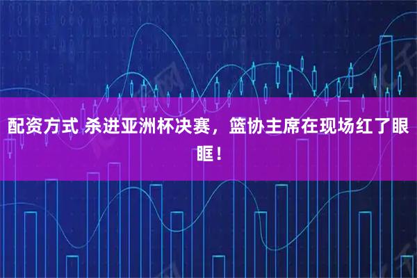 配资方式 杀进亚洲杯决赛，篮协主席在现场红了眼眶！