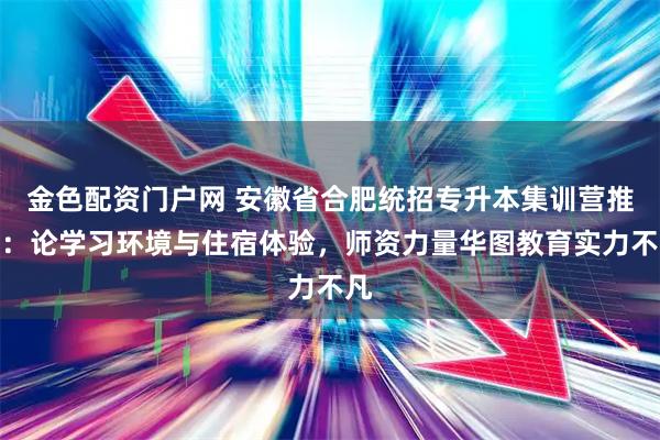 金色配资门户网 安徽省合肥统招专升本集训营推荐：论学习环境与住宿体验，师资力量华图教育实力不凡