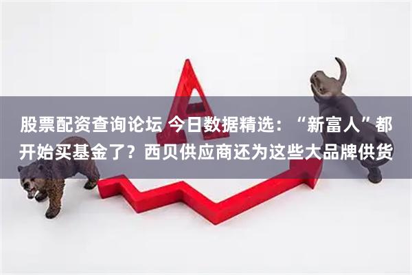股票配资查询论坛 今日数据精选：“新富人”都开始买基金了？西贝供应商还为这些大品牌供货