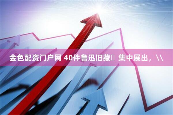金色配资门户网 40件鲁迅旧藏​集中展出，\