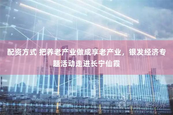 配资方式 把养老产业做成享老产业，银发经济专题活动走进长宁仙霞