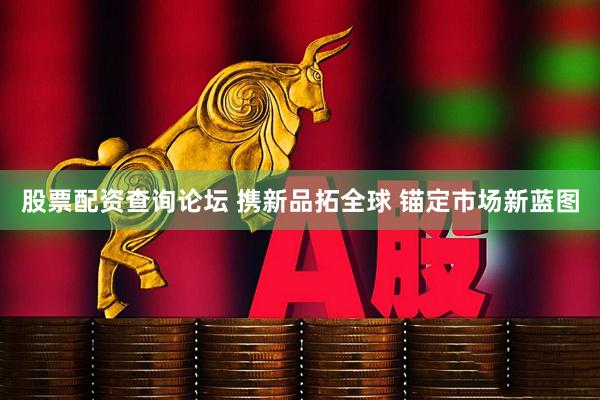 股票配资查询论坛 携新品拓全球 锚定市场新蓝图