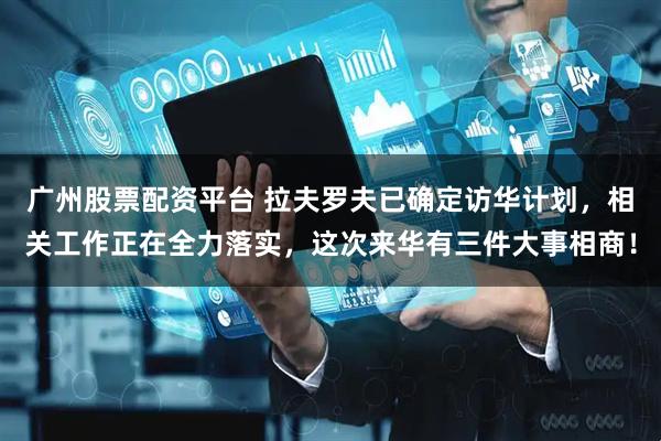 广州股票配资平台 拉夫罗夫已确定访华计划，相关工作正在全力落实，这次来华有三件大事相商！