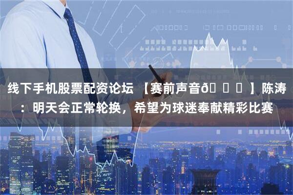 线下手机股票配资论坛 【赛前声音🎙】陈涛：明天会正常轮换，希望为球迷奉献精彩比赛