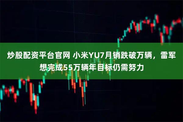 炒股配资平台官网 小米YU7月销跌破万辆，雷军想完成55万辆年目标仍需努力