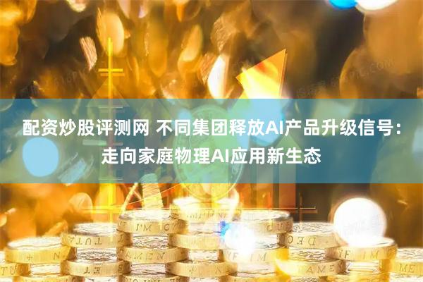 配资炒股评测网 不同集团释放AI产品升级信号：走向家庭物理AI应用新生态