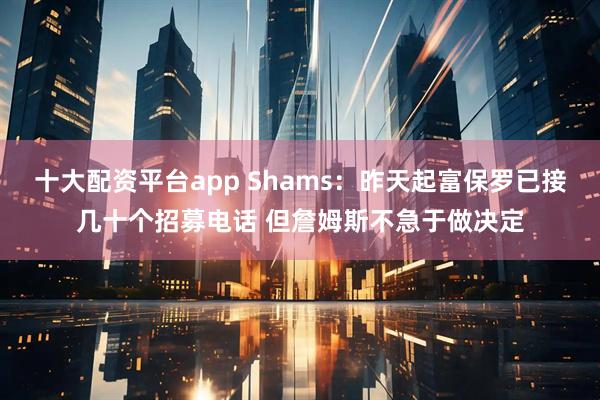 十大配资平台app Shams:昨天起富保罗已接几十个招募电话 但詹姆斯不急于做决定