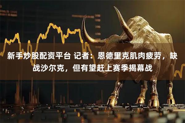 新手炒股配资平台 记者：恩德里克肌肉疲劳，缺战沙尔克，但有望赶上赛季揭幕战