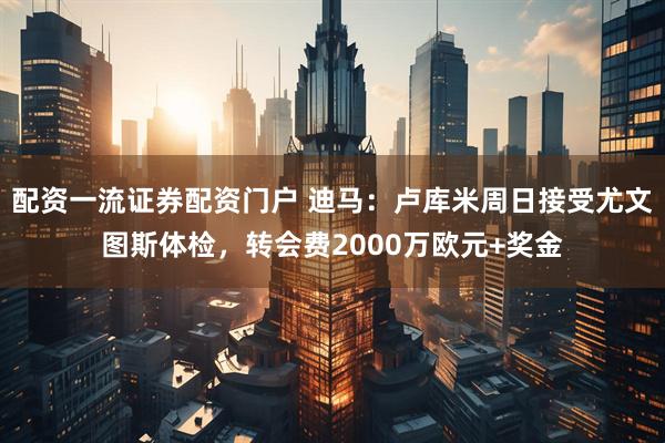 配资一流证券配资门户 迪马：卢库米周日接受尤文图斯体检，转会费2000万欧元+奖金