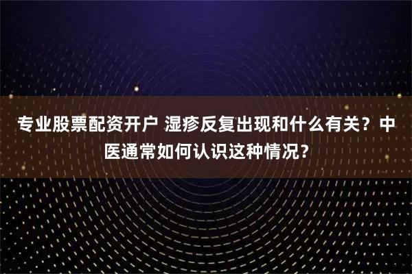 专业股票配资开户 湿疹反复出现和什么有关？中医通常如何认识这种情况？