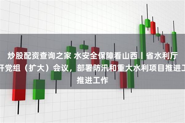炒股配资查询之家 水安全保障看山西丨省水利厅召开党组（扩大）会议，部署防汛和重大水利项目推进工作