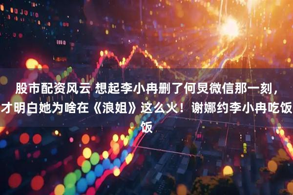 股市配资风云 想起李小冉删了何炅微信那一刻,才明白她为啥在《浪姐》这么火!谢娜约李小冉吃饭