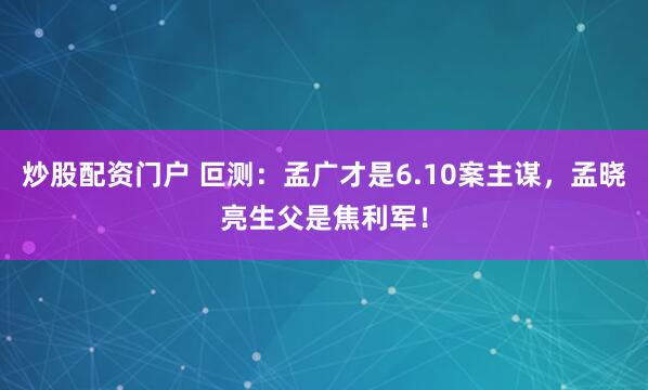 炒股配资门户 叵测：孟广才是6.10案主谋，孟晓亮生父是焦利军！