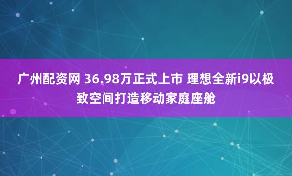 广州配资网 36.98万正式上市 理想全新i9以极致空间打造移动家庭座舱