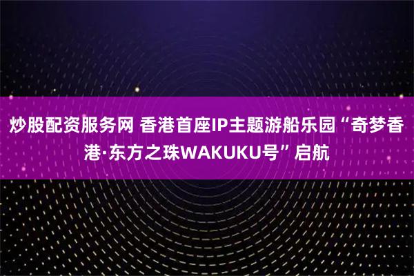 炒股配资服务网 香港首座IP主题游船乐园“奇梦香港·东方之珠WAKUKU号”启航