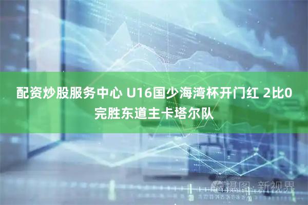 配资炒股服务中心 U16国少海湾杯开门红 2比0完胜东道主卡塔尔队